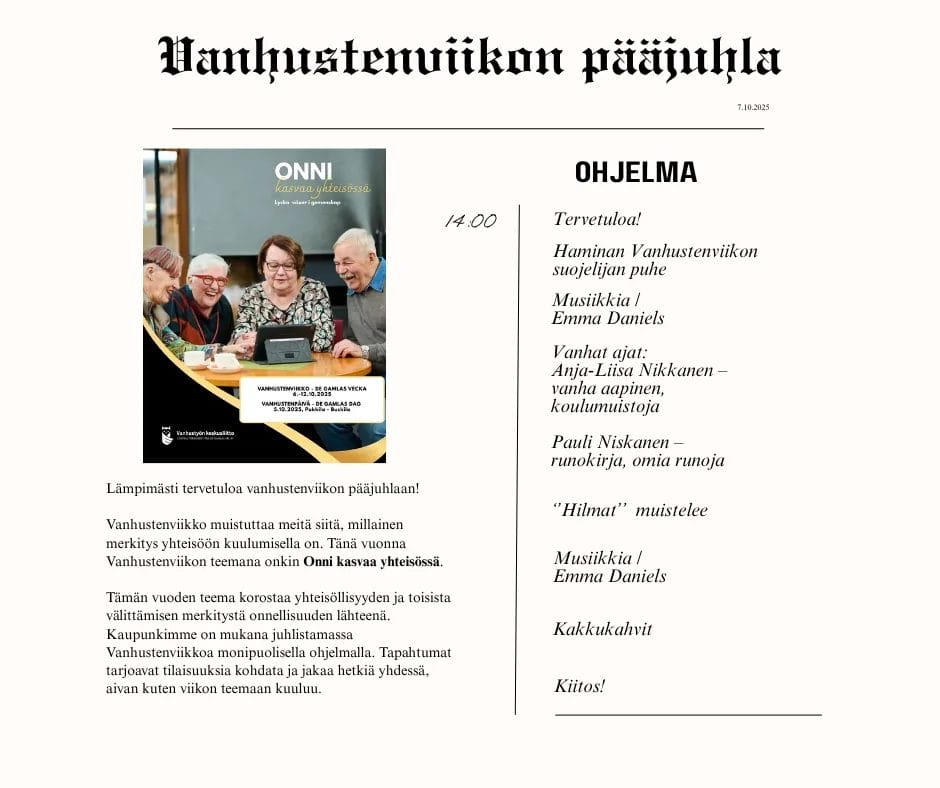 Lämpimästi tervetuloa vanhustenviikon pääjuhlaan!
Vanhustenviikko muistuttaa meitä siitä, millainen merkitys yhteisöön kuulumisella on. Tänä vuonna Vanhustenviikon teemana onkin Onni kasvaa yhteisössä.
Tämän vuoden teema korostaa yhteisöllisyyden ja toisista välittämisen merkitystä onnellisuuden lähteenä. Kaupunkimme on mukana juhlistamassa Vanhustenviikkoa monipuolisella ohjelmalla. Tapahtumat tarjoavat tilaisuuksia kohdata ja jakaa hetkiä yhdessä, aivan kuten viikon teemaan kuuluu. Haminan Vanhustenviikon suojelijan puhe, Musiikkia / Emma Daniels, Vanhat ajat: Anja-Liisa Nikkanen – vanha aapinen, koulumuistoja, Pauli Niskanen – runokirja, omia runoja, ’Hilmat’’ muistelee, lopussa kakkukahvit.