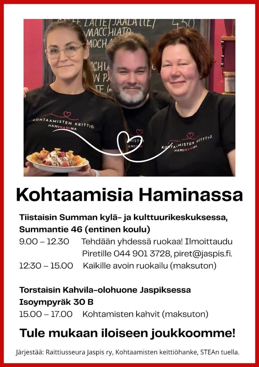 Kohtaamisia Haminassa, tiistaisin Summan kylä- ja kulttuurikeskuksessa, Summantie 46 (entinen koulu). 9-12:30 Tehdään ruokaa yhdessä. Ilmoittaudu Piretille 0449013728, piret@jaspis.fi.
12:30-15 Kaikille avoin ruokailu (maksuton)
Torstaisin Kahvila-olohuone Jaspiksessa klo 15-17 Kohtaamisten kahvit (maksuton). Tule mukaan iloiseen joukkoomme!