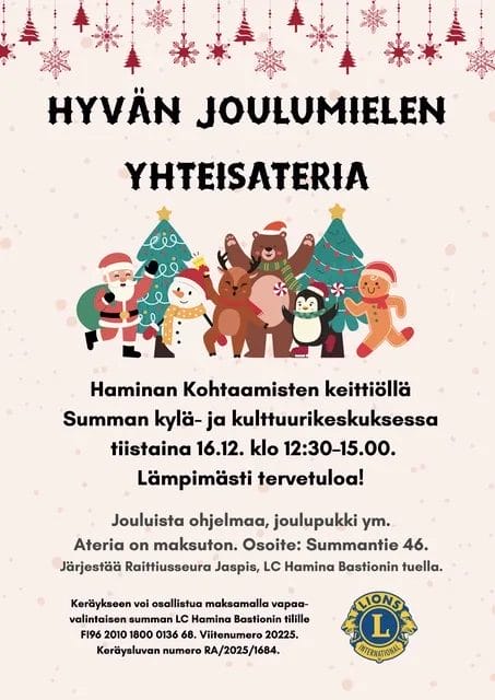 Hyvän joulumielen yhteisateria. Haminan kohtaamisten keittiöllä Summan kylä- ja kulttuurikeskuksessa tiistaina 16.12 klo 12:30-15:00. Lämpimästi tervetuloa! Jouluista ohjelmaa, joulupukki ym. Ateria on maksuton. Osoite Summantie 46. Järjestää Raittiusseura Jaspis, LC Haminan Bastionin tuella. Keräykseen voi osallitua maksamalla vapaaehotisten summan LC Haminan Bastionin tilille FI9620101800013668. Viitenumero 20225. Keräysluvan numero RA/2025/1684.