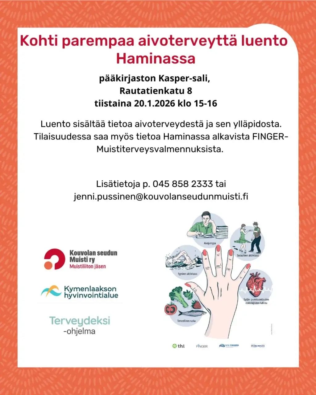 Kohti parempaa aivoterveyttä. Luento Hamina tiistaina 20.1.2026 klo 15-16.
Haminan pääkirjaston Kasper-sali, Rautatienkatu 8. Luento sisältää tietoa aivoterveydestä ja sen ylläpidosta. Tilaisuudessa saa myös tietoa alkavista FINGER-
Muistiterveysvalmennuksista.
Lisätietoja:
p. 045 858 2333
jenni.pussinen@kouvolanseudunmuisti.fi. Toimintaa toteutetaan osana Kymenlaakson hyvinvointialueen.