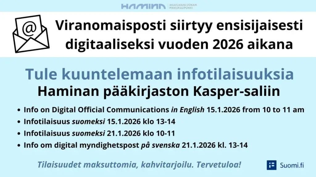 Viranomaistaposti siirtyy ensisijaisesti digitaalsieksi vuoden 2026 aikana. Tule kuuntelemaan infotilaisuuksia Haminan pääkirjaston Kapser-saliin. Info on Digital Official Communications in English 15.1.2026 from 10 to 11 am. Infotilaisuus suomeksi 15.1.2026 klo 13-14. Infotilaisuus suomeksi 21.1.2026 klo 10-11. Info om digital myndighetspost på svenska 21.1.2026 klo 13-14. Tilaisuudet maksuttomia, kahvitarjoilu. Tervetuloa. Suomi.fi.