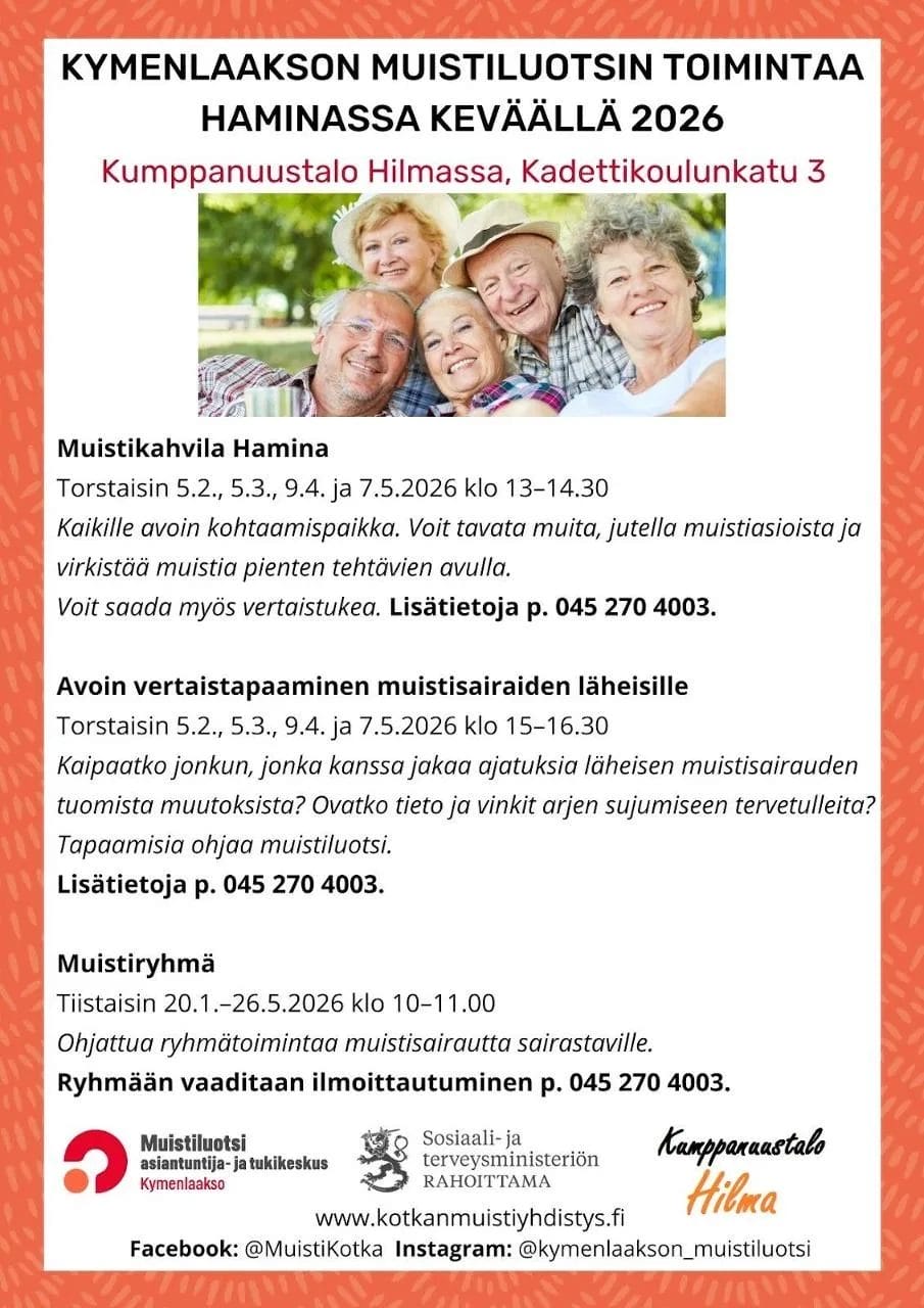 Kymenlaakson Muistiluotsin toiminta Haminassa keväällä 2026. Toiminta järjestetään Kumppanuustalo Hilmassa (Kadettikoulunkatu 3).
Muistikahvila Hamina. Ajankohta: Torstaisin 5.2., 5.3., 9.4. ja 7.5.2026 klo 13–14.30. Sisältö: Kaikille avoin kohtaamispaikka, jossa voi tavata muita, jutella muistiasioista, saada vertaistukea ja virkistää muistia pienten tehtävien avulla.
Avoin vertaistapaaminen muistisairaiden läheisille. Ajankohta: Torstaisin 5.2., 5.3., 9.4. ja 7.5.2026 klo 15–16.30. Sisältö: Mahdollisuus jakaa ajatuksia läheisen muistisairauden tuomista muutoksista sekä saada tietoa ja vinkkejä arkeen muistiluotsin ohjaamana.
Muistiryhmä. Ajankohta: Tiistaisin 20.1.–26.5.2026 klo 10–11.00. Sisältö: Ohjattua ryhmätoimintaa muistisairautta sairastaville.
Huomio: Ryhmään vaaditaan ennakkoilmoittautuminen.
Puhelin: 045 270 4003 (lisätiedot ja ilmoittautumiset). Verkkosivut: www.kotkanmuistiyhdistys.fi. Järjestäjä: Muistiluotsi asiantuntija- ja tukikeskus Kymenlaakso (Sosiaali- ja terveysministeriön rahoittama) yhteistyössä Kumppanuustalo Hilman kanssa.