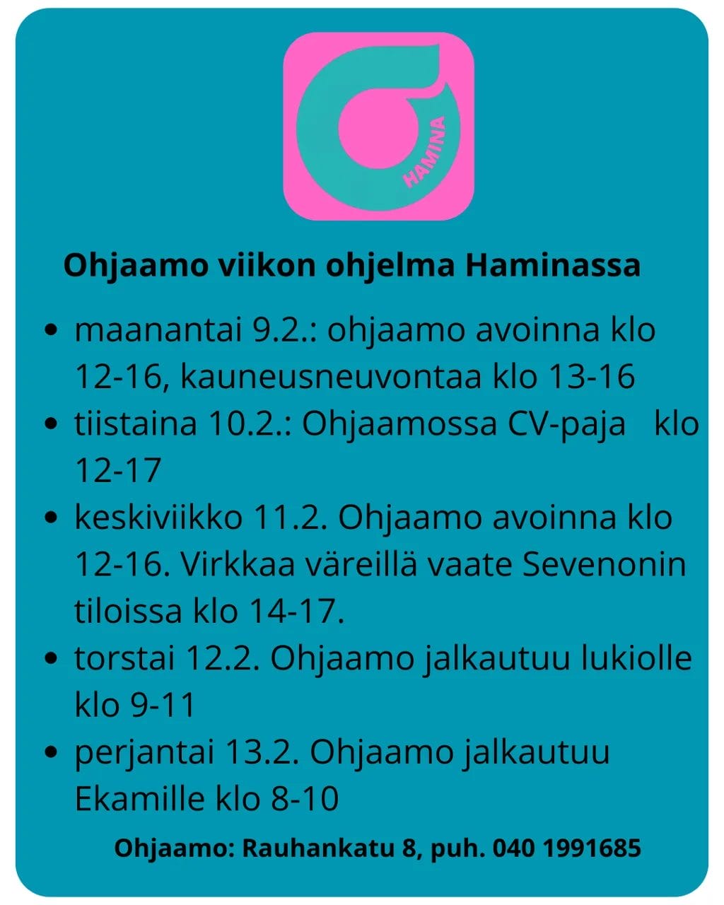 Ohjaamo-viikon ohjelma Haminassa.
Ohjaamo Hamina (osoite: Rauhankatu 8) tarjoaa monipuolista ohjelmaa ja neuvontaa helmikuun aikana.
Viikko-ohjelma
Maanantai 9.2.: Ohjaamo avoinna klo 12–16. Kauneusneuvontaa tarjolla klo 13–16.
Tiistai 10.2.: Ohjaamossa CV-paja klo 12–17.
Keskiviikko 11.2.: Ohjaamo avoinna klo 12–16. "Virkkaa väreillä" -vaatepaja Sevenonin tiloissa klo 14–17.
Torstai 12.2.: Ohjaamo jalkautuu lukiolle klo 9–11.
Perjantai 13.2.: Ohjaamo jalkautuu Ekamille klo 8–10.
Puhelin: 040 199 1685.